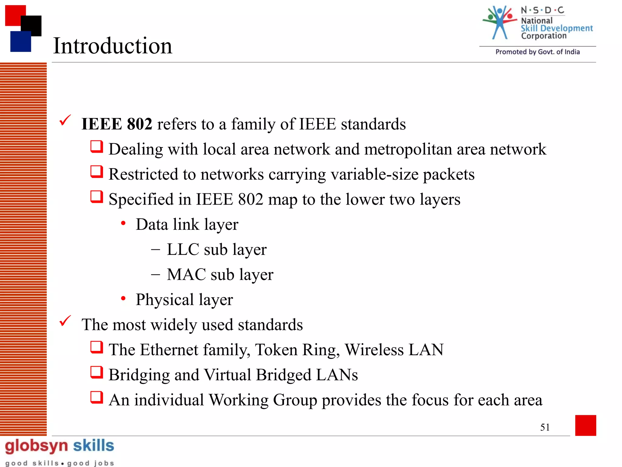 Introduction
 IEEE 802 refers to a family of IEEE standards
 Dealing with local area network and metropolitan area network
 Restricted to networks carrying variable-size packets
 Specified in IEEE 802 map to the lower two layers
• Data link layer
– LLC sub layer
– MAC sub layer
• Physical layer
 The most widely used standards
 The Ethernet family, Token Ring, Wireless LAN
 Bridging and Virtual Bridged LANs
 An individual Working Group provides the focus for each area
51

 