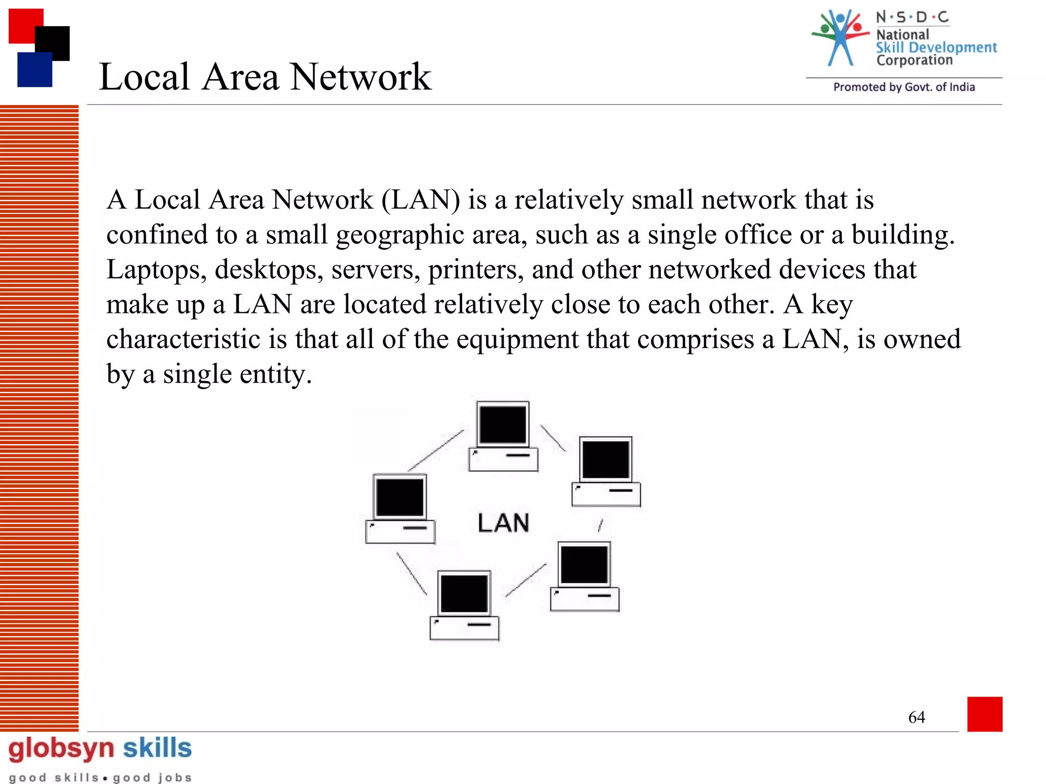 Local Area Network
A Local Area Network (LAN) is a relatively small network that is
confined to a small geographic area, such as a single office or a building.
Laptops, desktops, servers, printers, and other networked devices that
make up a LAN are located relatively close to each other. A key
characteristic is that all of the equipment that comprises a LAN, is owned
by a single entity.

64

 