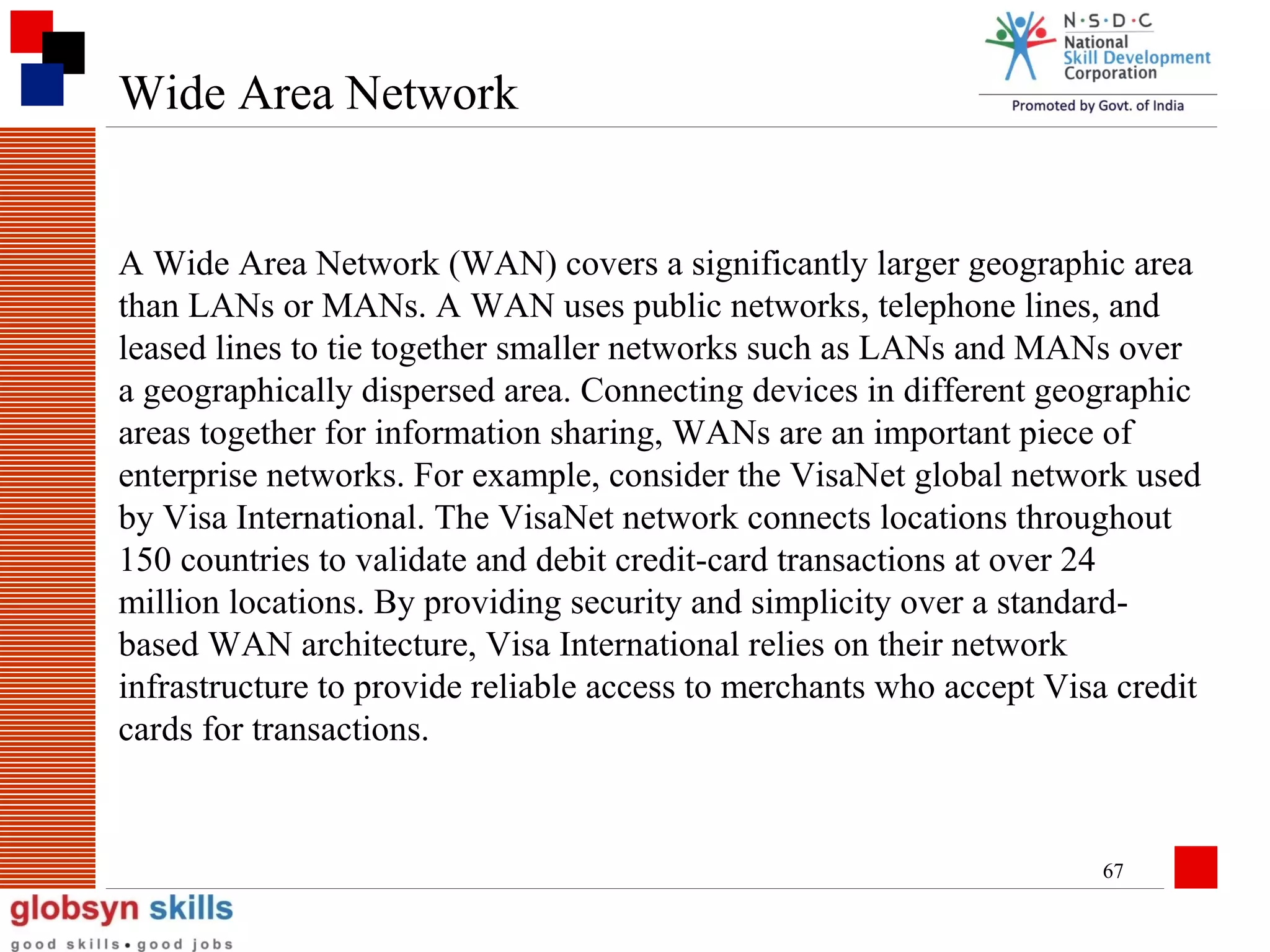 Wide Area Network

A Wide Area Network (WAN) covers a significantly larger geographic area
than LANs or MANs. A WAN uses public networks, telephone lines, and
leased lines to tie together smaller networks such as LANs and MANs over
a geographically dispersed area. Connecting devices in different geographic
areas together for information sharing, WANs are an important piece of
enterprise networks. For example, consider the VisaNet global network used
by Visa International. The VisaNet network connects locations throughout
150 countries to validate and debit credit-card transactions at over 24
million locations. By providing security and simplicity over a standardbased WAN architecture, Visa International relies on their network
infrastructure to provide reliable access to merchants who accept Visa credit
cards for transactions.

67

 