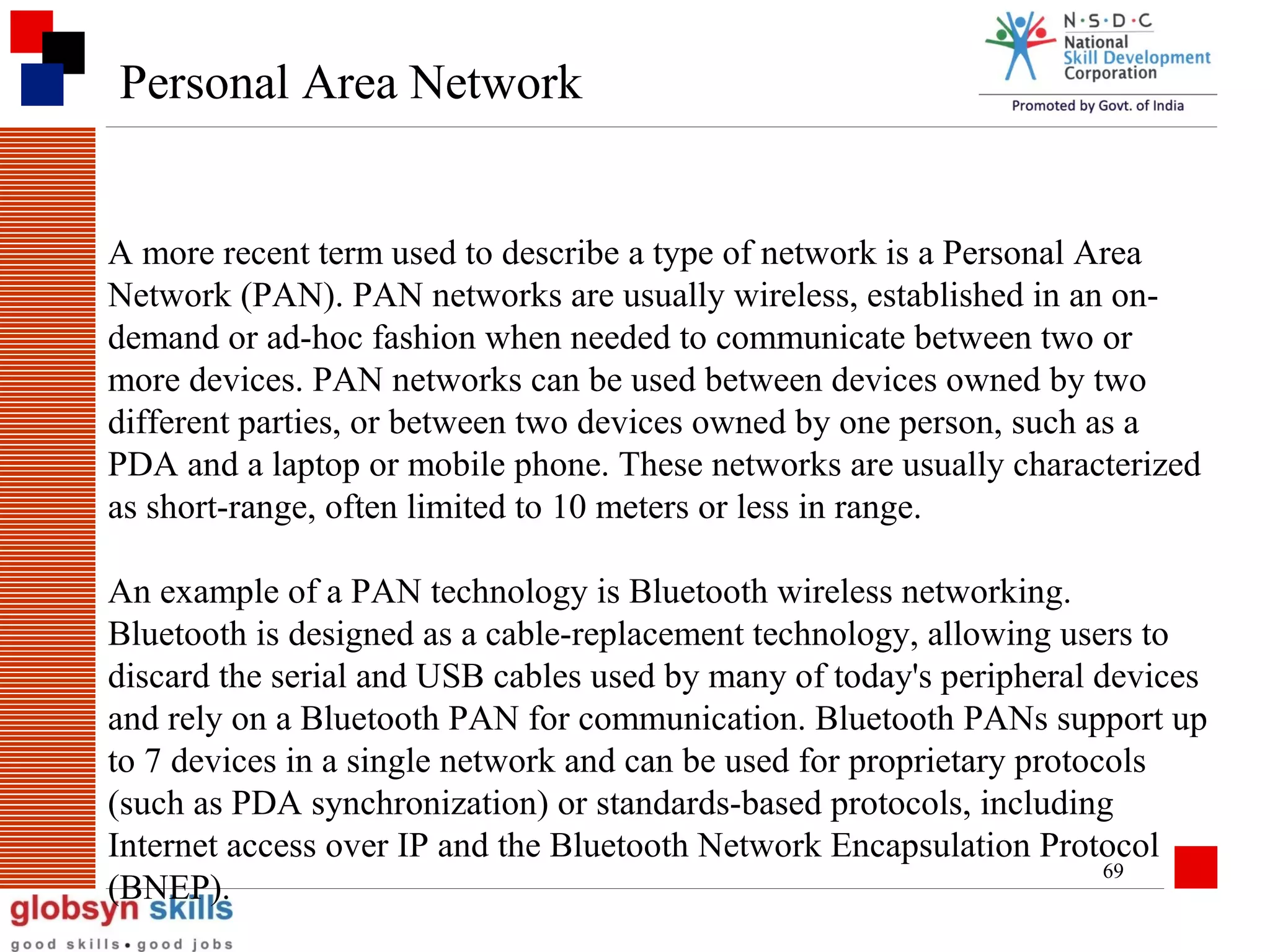 Personal Area Network

A more recent term used to describe a type of network is a Personal Area
Network (PAN). PAN networks are usually wireless, established in an ondemand or ad-hoc fashion when needed to communicate between two or
more devices. PAN networks can be used between devices owned by two
different parties, or between two devices owned by one person, such as a
PDA and a laptop or mobile phone. These networks are usually characterized
as short-range, often limited to 10 meters or less in range.
An example of a PAN technology is Bluetooth wireless networking.
Bluetooth is designed as a cable-replacement technology, allowing users to
discard the serial and USB cables used by many of today's peripheral devices
and rely on a Bluetooth PAN for communication. Bluetooth PANs support up
to 7 devices in a single network and can be used for proprietary protocols
(such as PDA synchronization) or standards-based protocols, including
Internet access over IP and the Bluetooth Network Encapsulation Protocol
69
(BNEP).

 