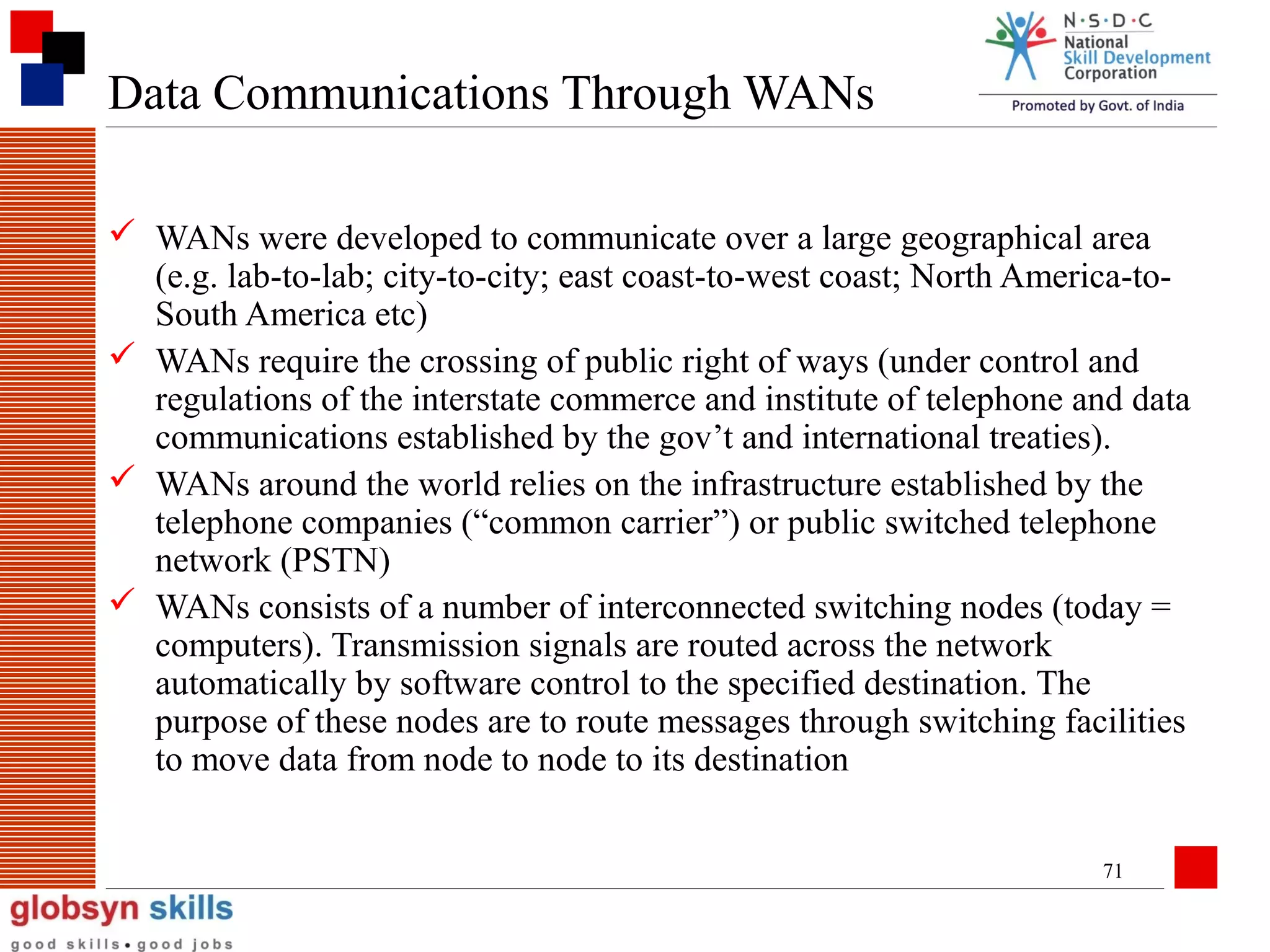Data Communications Through WANs
 WANs were developed to communicate over a large geographical area
(e.g. lab-to-lab; city-to-city; east coast-to-west coast; North America-toSouth America etc)
 WANs require the crossing of public right of ways (under control and
regulations of the interstate commerce and institute of telephone and data
communications established by the gov’t and international treaties).
 WANs around the world relies on the infrastructure established by the
telephone companies (“common carrier”) or public switched telephone
network (PSTN)
 WANs consists of a number of interconnected switching nodes (today =
computers). Transmission signals are routed across the network
automatically by software control to the specified destination. The
purpose of these nodes are to route messages through switching facilities
to move data from node to node to its destination
71

 