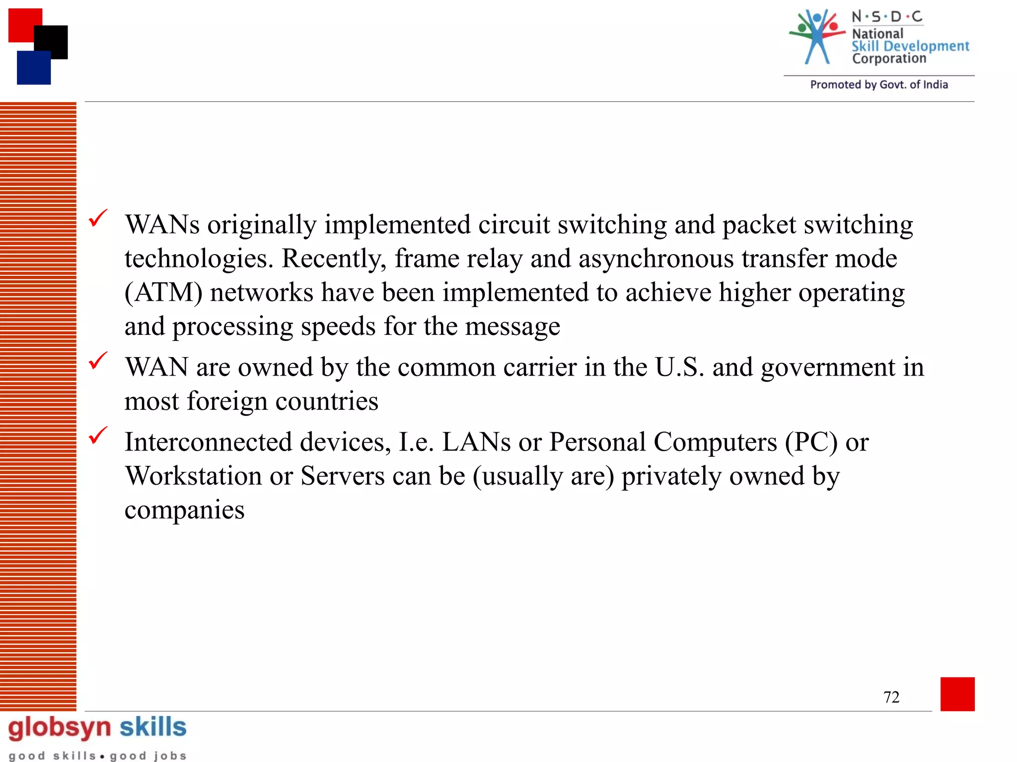  WANs originally implemented circuit switching and packet switching
technologies. Recently, frame relay and asynchronous transfer mode
(ATM) networks have been implemented to achieve higher operating
and processing speeds for the message
 WAN are owned by the common carrier in the U.S. and government in
most foreign countries
 Interconnected devices, I.e. LANs or Personal Computers (PC) or
Workstation or Servers can be (usually are) privately owned by
companies

72

 