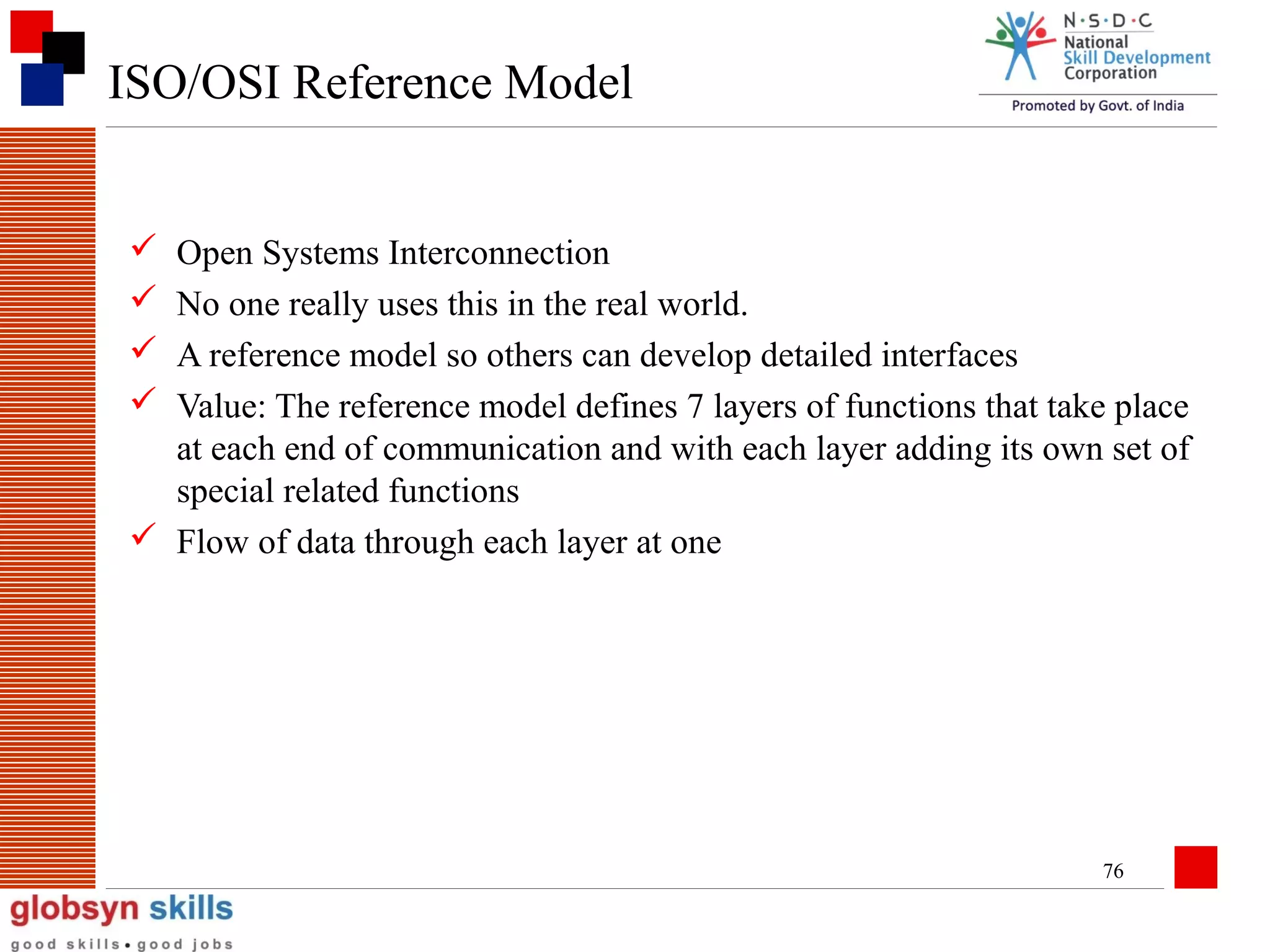 ISO/OSI Reference Model





Open Systems Interconnection
No one really uses this in the real world.
A reference model so others can develop detailed interfaces
Value: The reference model defines 7 layers of functions that take place
at each end of communication and with each layer adding its own set of
special related functions
 Flow of data through each layer at one

76

 