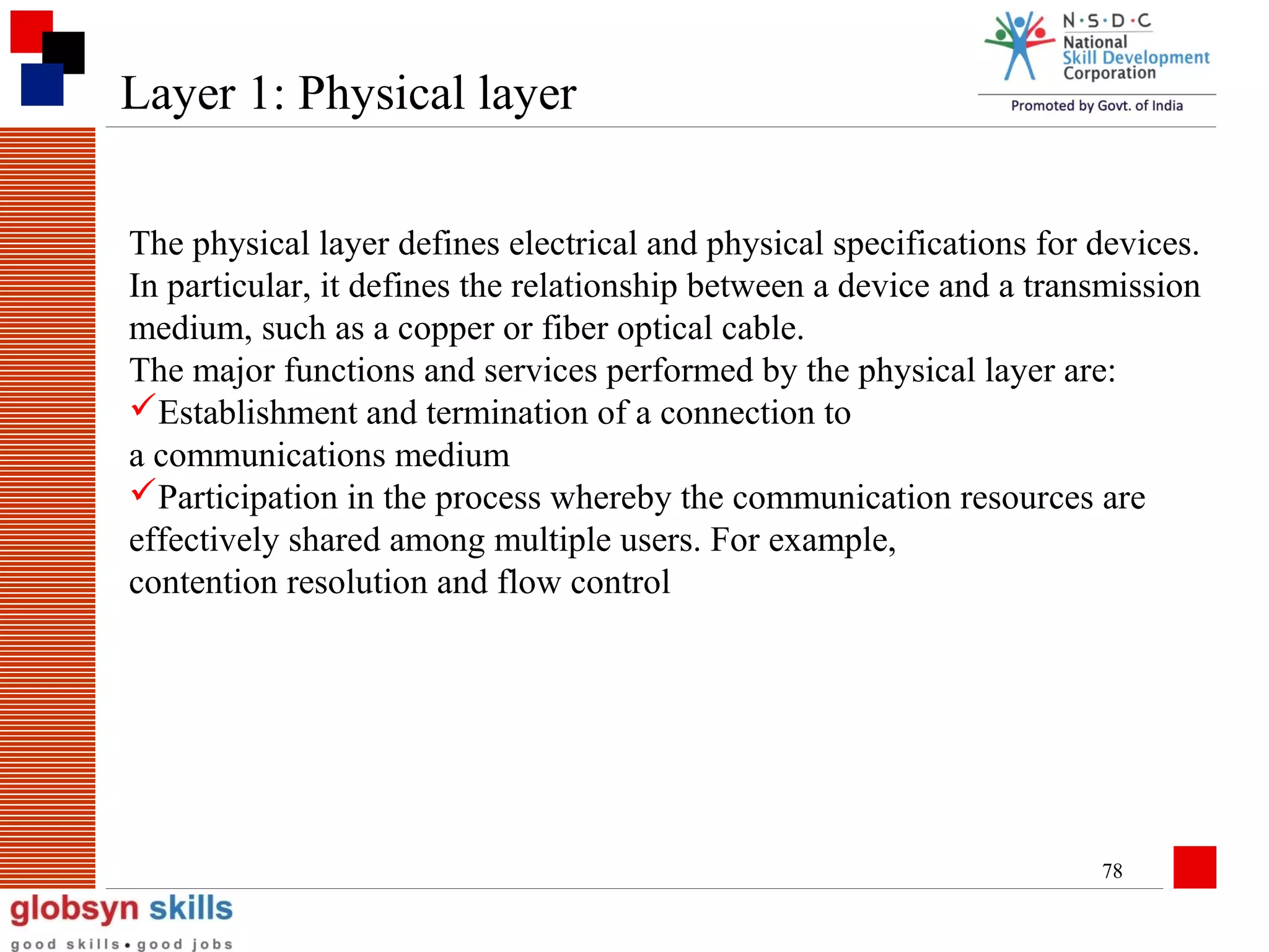 Layer 1: Physical layer
The physical layer defines electrical and physical specifications for devices.
In particular, it defines the relationship between a device and a transmission
medium, such as a copper or fiber optical cable.
The major functions and services performed by the physical layer are:
Establishment and termination of a connection to
a communications medium
Participation in the process whereby the communication resources are
effectively shared among multiple users. For example,
contention resolution and flow control

78

 