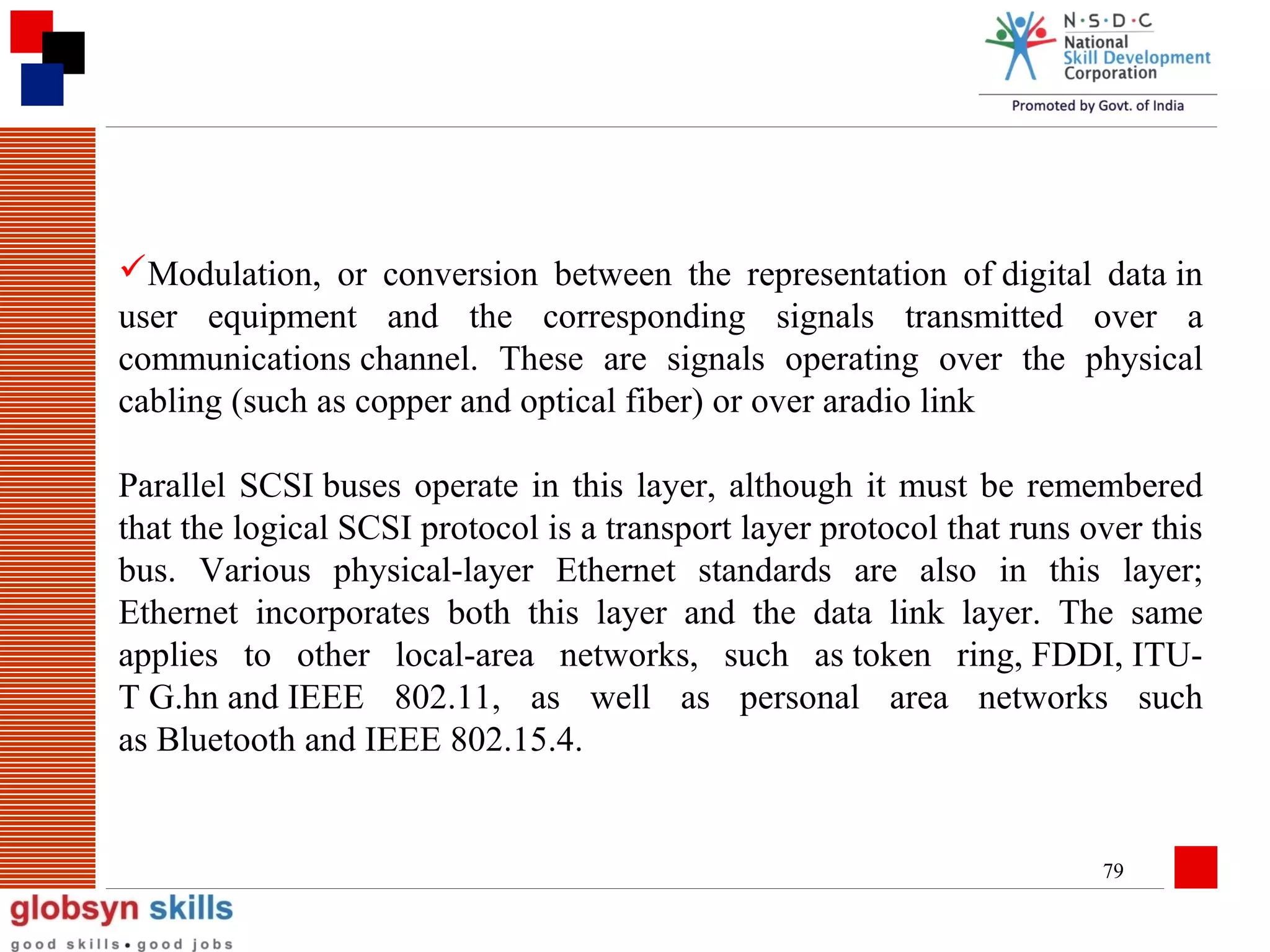Modulation, or conversion between the representation of digital data in
user equipment and the corresponding signals transmitted over a
communications channel. These are signals operating over the physical
cabling (such as copper and optical fiber) or over aradio link
Parallel SCSI buses operate in this layer, although it must be remembered
that the logical SCSI protocol is a transport layer protocol that runs over this
bus. Various physical-layer Ethernet standards are also in this layer;
Ethernet incorporates both this layer and the data link layer. The same
applies to other local-area networks, such as token ring, FDDI, ITUT G.hn and IEEE 802.11, as well as personal area networks such
as Bluetooth and IEEE 802.15.4.

79

 