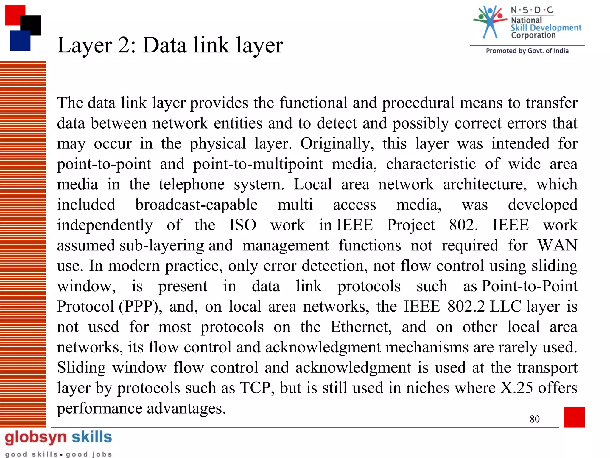 Layer 2: Data link layer
The data link layer provides the functional and procedural means to transfer
data between network entities and to detect and possibly correct errors that
may occur in the physical layer. Originally, this layer was intended for
point-to-point and point-to-multipoint media, characteristic of wide area
media in the telephone system. Local area network architecture, which
included broadcast-capable multi access media, was developed
independently of the ISO work in IEEE Project 802. IEEE work
assumed sub-layering and management functions not required for WAN
use. In modern practice, only error detection, not flow control using sliding
window, is present in data link protocols such as Point-to-Point
Protocol (PPP), and, on local area networks, the IEEE 802.2 LLC layer is
not used for most protocols on the Ethernet, and on other local area
networks, its flow control and acknowledgment mechanisms are rarely used.
Sliding window flow control and acknowledgment is used at the transport
layer by protocols such as TCP, but is still used in niches where X.25 offers
performance advantages.
80

 