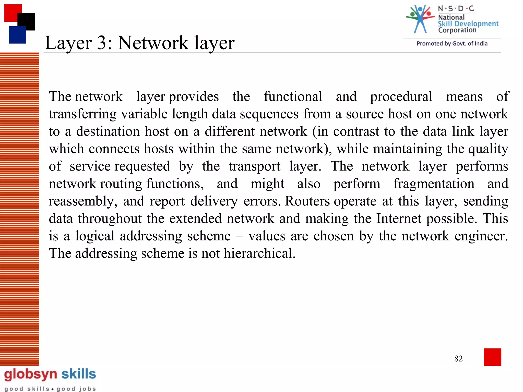 Layer 3: Network layer
The network layer provides the functional and procedural means of
transferring variable length data sequences from a source host on one network
to a destination host on a different network (in contrast to the data link layer
which connects hosts within the same network), while maintaining the quality
of service requested by the transport layer. The network layer performs
network routing functions, and might also perform fragmentation and
reassembly, and report delivery errors. Routers operate at this layer, sending
data throughout the extended network and making the Internet possible. This
is a logical addressing scheme – values are chosen by the network engineer.
The addressing scheme is not hierarchical.

82

 