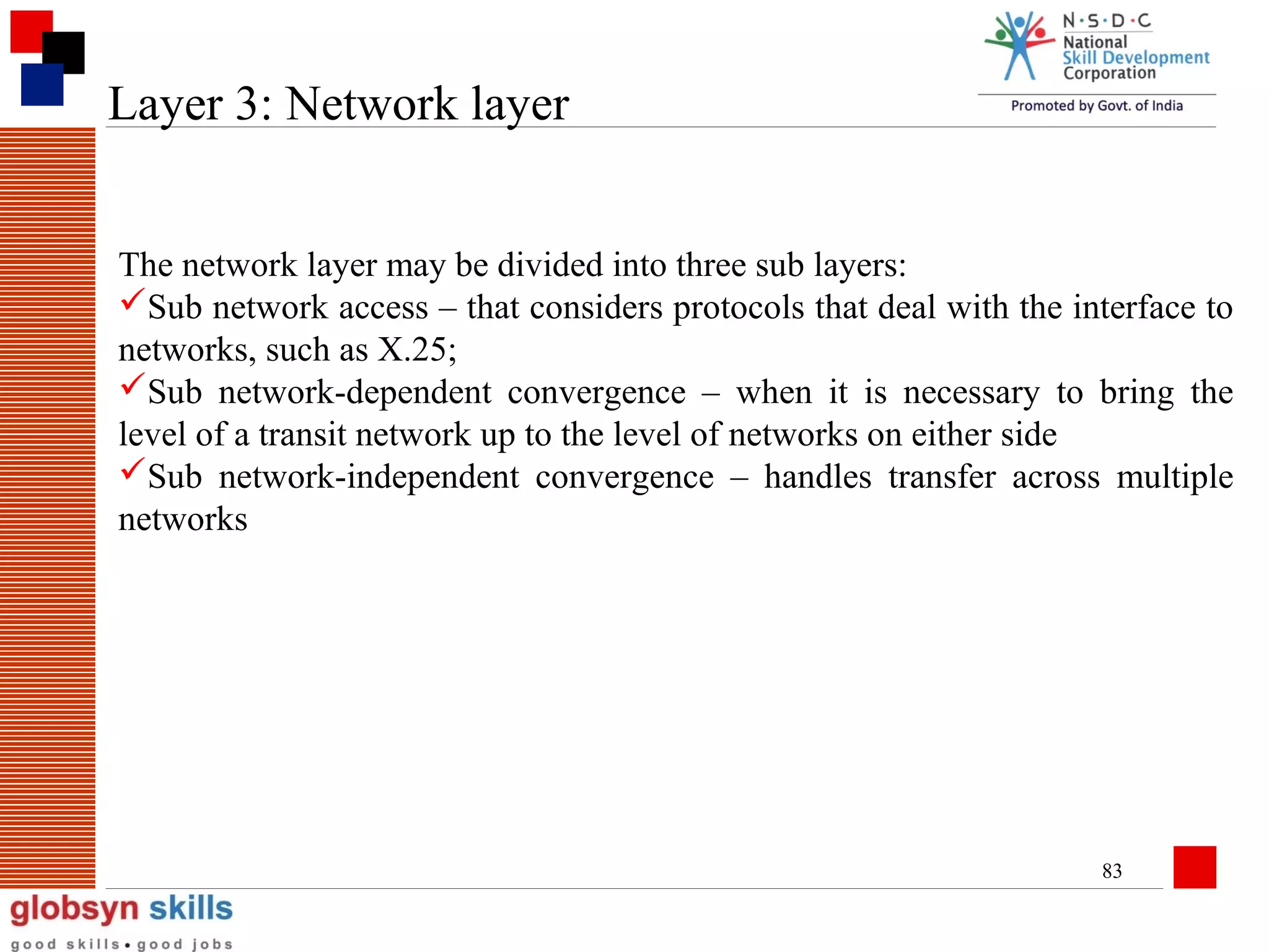 Layer 3: Network layer
The network layer may be divided into three sub layers:
Sub network access – that considers protocols that deal with the interface to
networks, such as X.25;
Sub network-dependent convergence – when it is necessary to bring the
level of a transit network up to the level of networks on either side
Sub network-independent convergence – handles transfer across multiple
networks

83

 