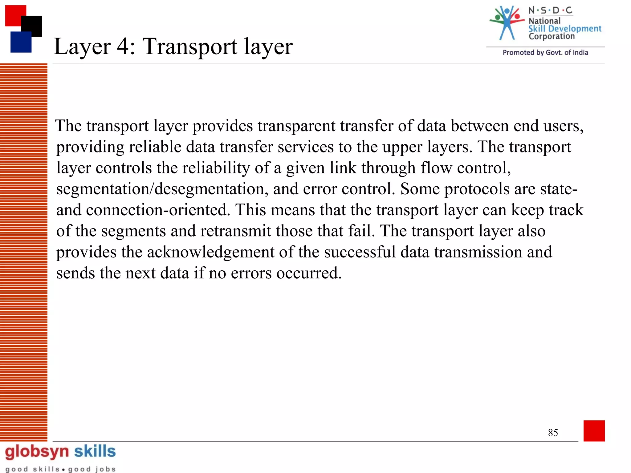 Layer 4: Transport layer
The transport layer provides transparent transfer of data between end users,
providing reliable data transfer services to the upper layers. The transport
layer controls the reliability of a given link through flow control,
segmentation/desegmentation, and error control. Some protocols are stateand connection-oriented. This means that the transport layer can keep track
of the segments and retransmit those that fail. The transport layer also
provides the acknowledgement of the successful data transmission and
sends the next data if no errors occurred.

85

 
