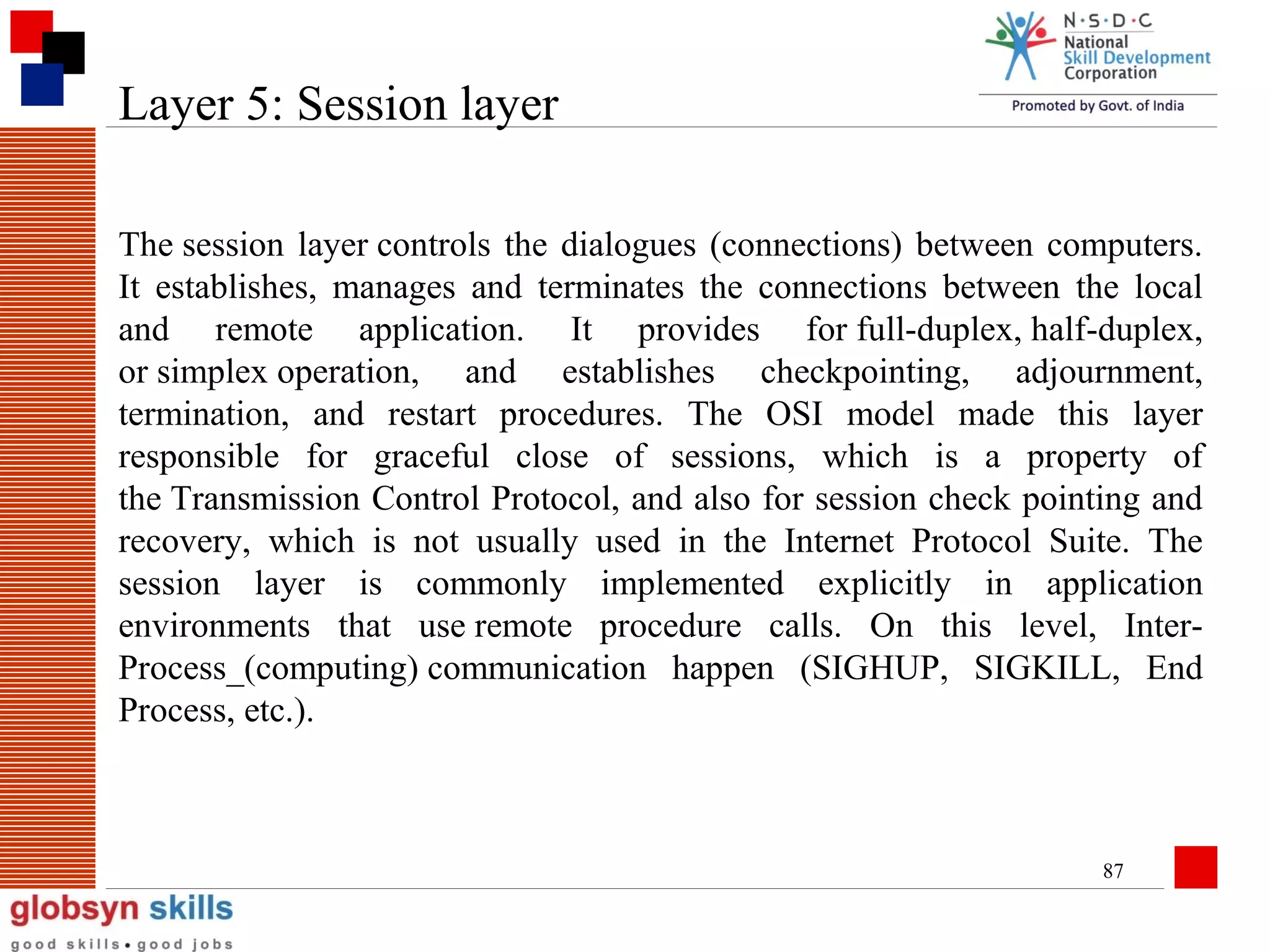 Layer 5: Session layer
The session layer controls the dialogues (connections) between computers.
It establishes, manages and terminates the connections between the local
and remote application. It provides for full-duplex, half-duplex,
or simplex operation, and establishes checkpointing, adjournment,
termination, and restart procedures. The OSI model made this layer
responsible for graceful close of sessions, which is a property of
the Transmission Control Protocol, and also for session check pointing and
recovery, which is not usually used in the Internet Protocol Suite. The
session layer is commonly implemented explicitly in application
environments that use remote procedure calls. On this level, InterProcess_(computing) communication happen (SIGHUP, SIGKILL, End
Process, etc.).

87

 