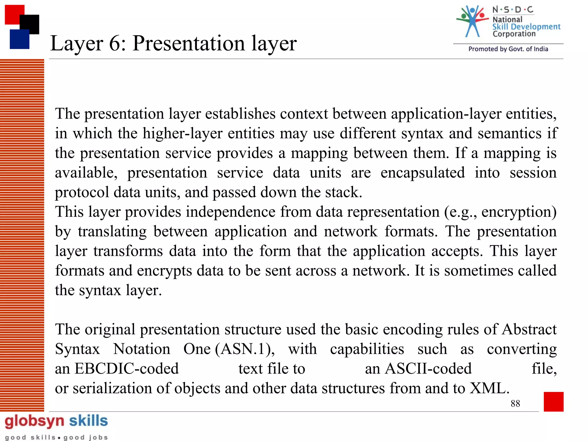 Layer 6: Presentation layer
The presentation layer establishes context between application-layer entities,
in which the higher-layer entities may use different syntax and semantics if
the presentation service provides a mapping between them. If a mapping is
available, presentation service data units are encapsulated into session
protocol data units, and passed down the stack.
This layer provides independence from data representation (e.g., encryption)
by translating between application and network formats. The presentation
layer transforms data into the form that the application accepts. This layer
formats and encrypts data to be sent across a network. It is sometimes called
the syntax layer.
The original presentation structure used the basic encoding rules of Abstract
Syntax Notation One (ASN.1), with capabilities such as converting
an EBCDIC-coded
text file to
an ASCII-coded
file,
or serialization of objects and other data structures from and to XML.
88

 