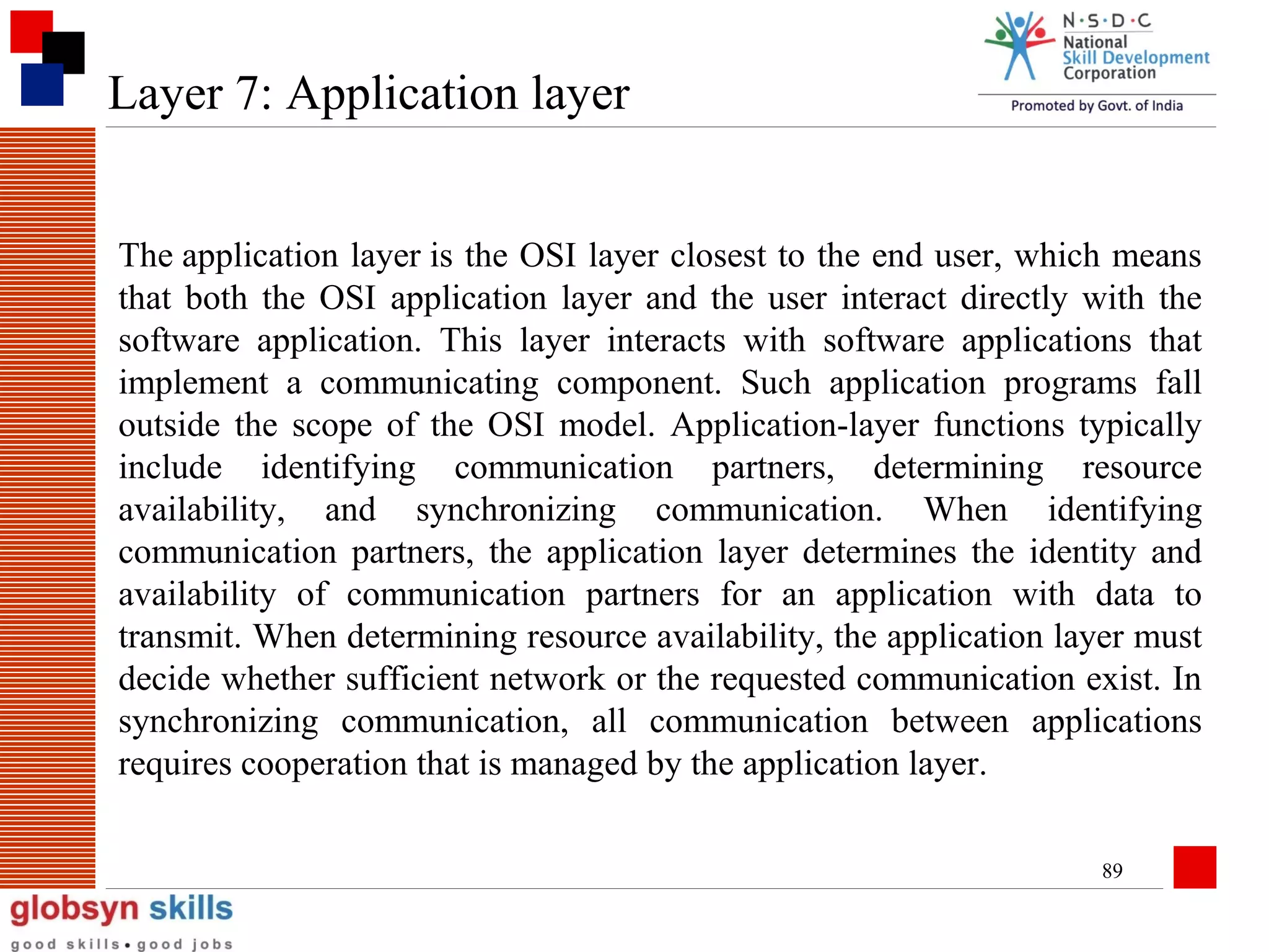 Layer 7: Application layer
The application layer is the OSI layer closest to the end user, which means
that both the OSI application layer and the user interact directly with the
software application. This layer interacts with software applications that
implement a communicating component. Such application programs fall
outside the scope of the OSI model. Application-layer functions typically
include identifying communication partners, determining resource
availability, and synchronizing communication. When identifying
communication partners, the application layer determines the identity and
availability of communication partners for an application with data to
transmit. When determining resource availability, the application layer must
decide whether sufficient network or the requested communication exist. In
synchronizing communication, all communication between applications
requires cooperation that is managed by the application layer.
89

 