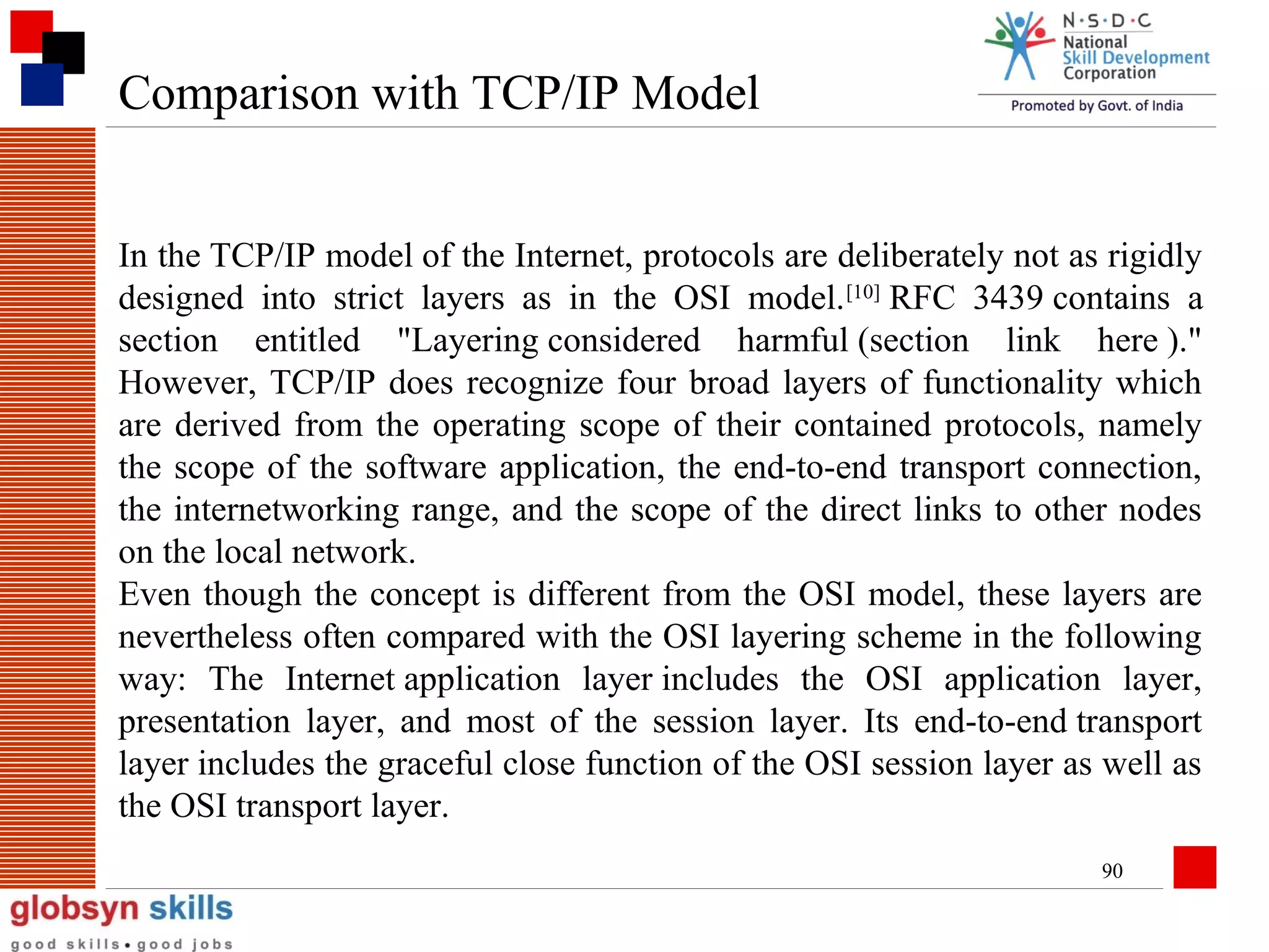 Comparison with TCP/IP Model
In the TCP/IP model of the Internet, protocols are deliberately not as rigidly
designed into strict layers as in the OSI model. [10] RFC 3439 contains a
section entitled "Layering considered harmful (section link here )."
However, TCP/IP does recognize four broad layers of functionality which
are derived from the operating scope of their contained protocols, namely
the scope of the software application, the end-to-end transport connection,
the internetworking range, and the scope of the direct links to other nodes
on the local network.
Even though the concept is different from the OSI model, these layers are
nevertheless often compared with the OSI layering scheme in the following
way: The Internet application layer includes the OSI application layer,
presentation layer, and most of the session layer. Its end-to-end transport
layer includes the graceful close function of the OSI session layer as well as
the OSI transport layer.
90

 