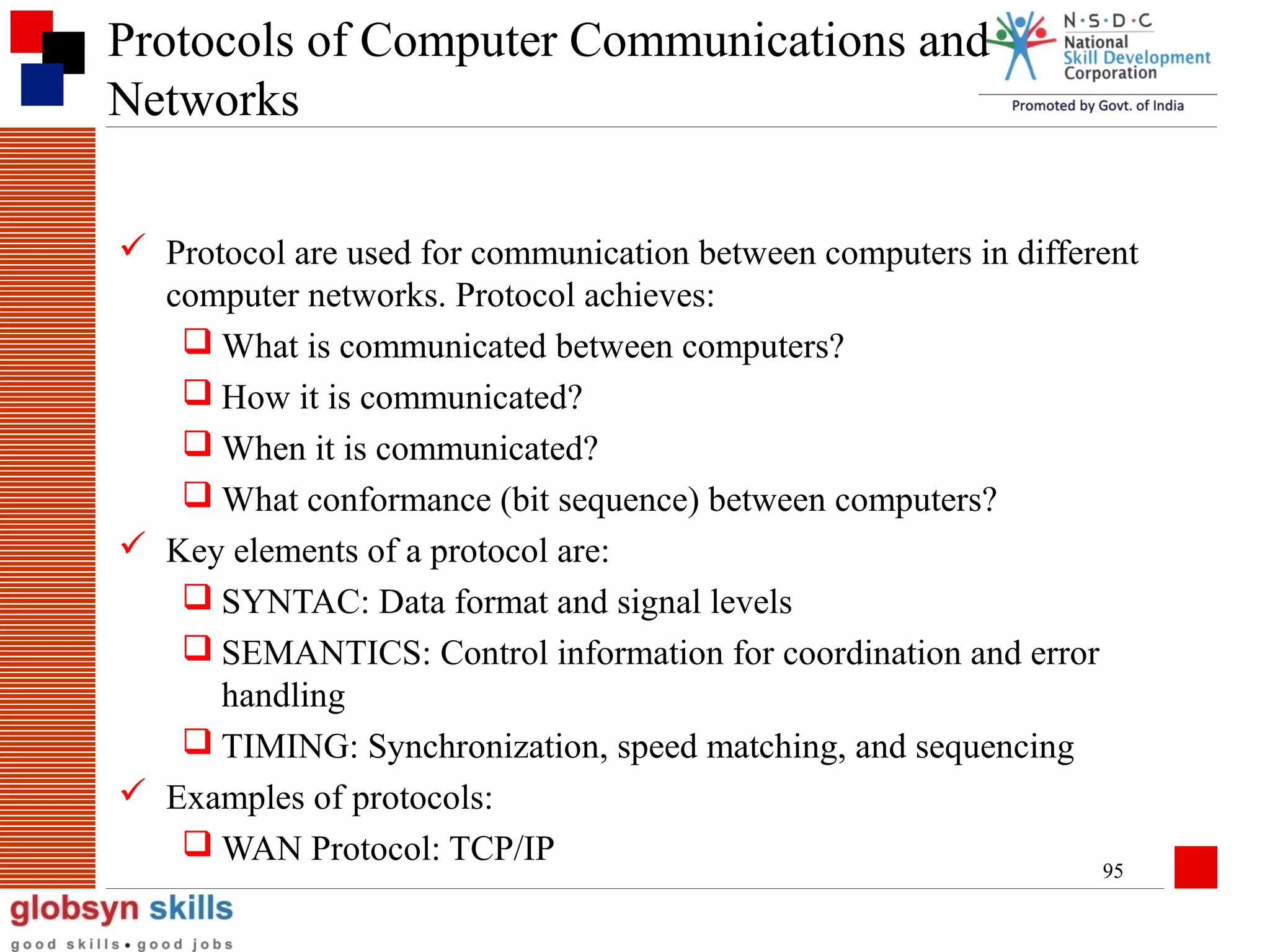 Protocols of Computer Communications and
Networks
 Protocol are used for communication between computers in different
computer networks. Protocol achieves:
 What is communicated between computers?
 How it is communicated?
 When it is communicated?
 What conformance (bit sequence) between computers?
 Key elements of a protocol are:
 SYNTAC: Data format and signal levels
 SEMANTICS: Control information for coordination and error
handling
 TIMING: Synchronization, speed matching, and sequencing
 Examples of protocols:
 WAN Protocol: TCP/IP
95

 