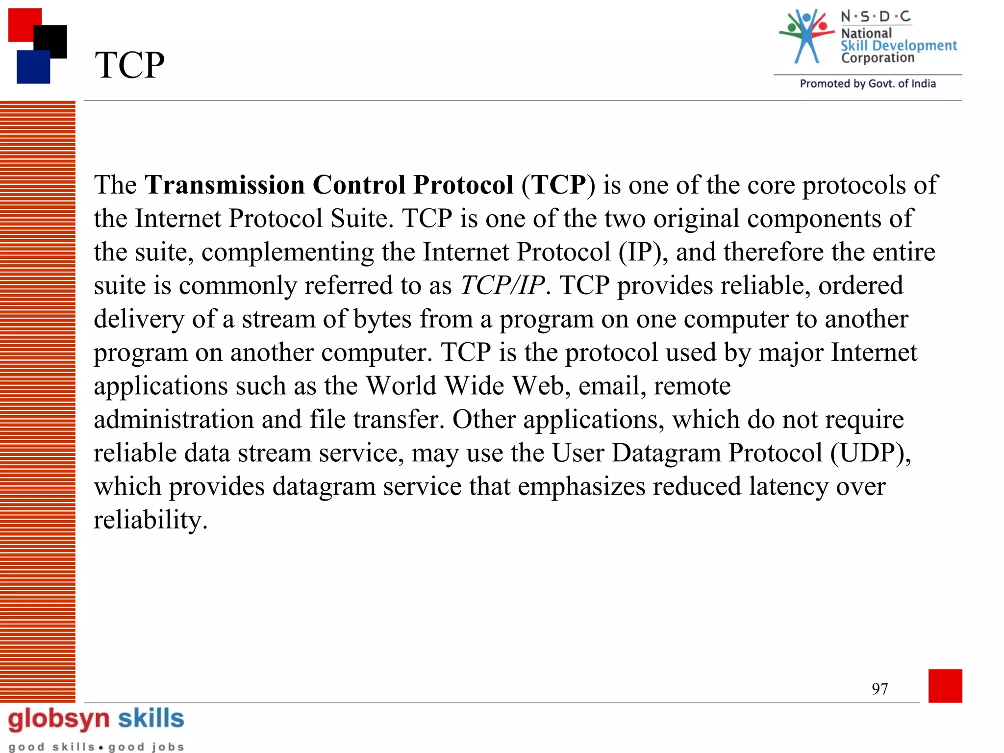 TCP
The Transmission Control Protocol (TCP) is one of the core protocols of
the Internet Protocol Suite. TCP is one of the two original components of
the suite, complementing the Internet Protocol (IP), and therefore the entire
suite is commonly referred to as TCP/IP. TCP provides reliable, ordered
delivery of a stream of bytes from a program on one computer to another
program on another computer. TCP is the protocol used by major Internet
applications such as the World Wide Web, email, remote
administration and file transfer. Other applications, which do not require
reliable data stream service, may use the User Datagram Protocol (UDP),
which provides datagram service that emphasizes reduced latency over
reliability.

97

 