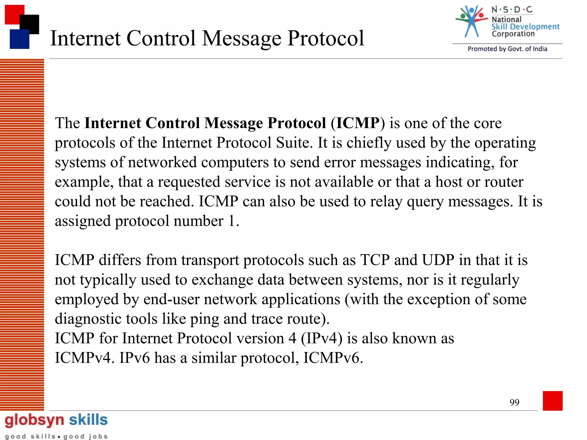 Internet Control Message Protocol

The Internet Control Message Protocol (ICMP) is one of the core
protocols of the Internet Protocol Suite. It is chiefly used by the operating
systems of networked computers to send error messages indicating, for
example, that a requested service is not available or that a host or router
could not be reached. ICMP can also be used to relay query messages. It is
assigned protocol number 1.
ICMP differs from transport protocols such as TCP and UDP in that it is
not typically used to exchange data between systems, nor is it regularly
employed by end-user network applications (with the exception of some
diagnostic tools like ping and trace route).
ICMP for Internet Protocol version 4 (IPv4) is also known as
ICMPv4. IPv6 has a similar protocol, ICMPv6.
99

 