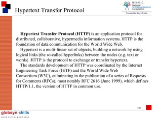 Hypertext Transfer Protocol

Hypertext Transfer Protocol (HTTP) is an application protocol for
distributed, collaborative, hypermedia information systems. HTTP is the
foundation of data communication for the World Wide Web.
Hypertext is a multi-linear set of objects, building a network by using
logical links (the so-called hyperlinks) between the nodes (e.g. text or
words). HTTP is the protocol to exchange or transfer hypertext.
The standards development of HTTP was coordinated by the Internet
Engineering Task Force (IETF) and the World Wide Web
Consortium (W3C), culminating in the publication of a series of Requests
for Comments (RFCs), most notably RFC 2616 (June 1999), which defines
HTTP/1.1, the version of HTTP in common use.

100

 