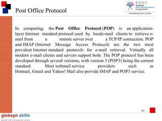 Post Office Protocol
In computing, the Post Office Protocol (POP) is an applicationlayer Internet standard protocol used by locale-mail clients to retrieve email from
a
remote server over
a TCP/IP connection. POP
and IMAP (Internet Message Access Protocol) are the two most
prevalent Internet standard protocols for e-mail retrieval. Virtually all
modern e-mail clients and servers support both. The POP protocol has been
developed through several versions, with version 3 (POP3) being the current
standard.
Most webmail service
providers
such
as
Hotmail, Gmail and Yahoo! Mail also provide IMAP and POP3 service.

101

 