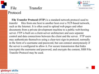 File
Protocol

Transfer

File Transfer Protocol (FTP) is a standard network protocol used to
transfer files from one host to another host over a TCP-based network,
such as the Internet. It is often used to upload web pages and other
documents from a private development machine to a public web-hosting
server. FTP is built on a client-server architecture and uses separate
control and data connections between the client and the server. FTP users
may authenticate themselves using a clear-text sign-in protocol, normally
in the form of a username and password, but can connect anonymously if
the server is configured to allow it. For secure transmission that hides
(encrypts) the username and password, and encrypts the content, SSH File
Transfer Protocol may be used.

102

 
