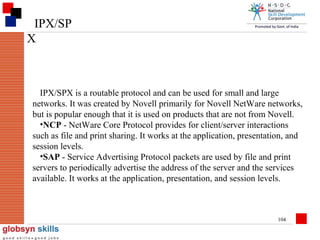 IPX/SP
X

IPX/SPX is a routable protocol and can be used for small and large
networks. It was created by Novell primarily for Novell NetWare networks,
but is popular enough that it is used on products that are not from Novell.
•NCP - NetWare Core Protocol provides for client/server interactions
such as file and print sharing. It works at the application, presentation, and
session levels.
•SAP - Service Advertising Protocol packets are used by file and print
servers to periodically advertise the address of the server and the services
available. It works at the application, presentation, and session levels.

104

 