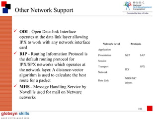 Other Network Support

 ODI - Open Data-link Interface
operates at the data link layer allowing
IPX to work with any network interface
card
 RIP - Routing Information Protocol is
the default routing protocol for
IPX/SPX networks which operates at
the network layer. A distance-vector
algorithm is used to calculate the best
route for a packet
 MHS - Message Handling Service by
Novell is used for mail on Netware
networks

Network Level

Protocols

Application
Presentation

NCP

SAP

Session
Transport
Network
Data Link

IPX

SPX

NDIS/NIC
drivers

106

 