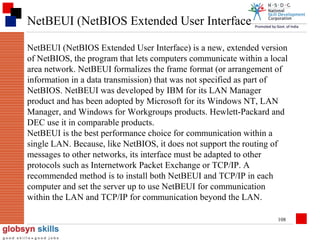 NetBEUI (NetBIOS Extended User Interface
NetBEUI (NetBIOS Extended User Interface) is a new, extended version
of NetBIOS, the program that lets computers communicate within a local
area network. NetBEUI formalizes the frame format (or arrangement of
information in a data transmission) that was not specified as part of
NetBIOS. NetBEUI was developed by IBM for its LAN Manager
product and has been adopted by Microsoft for its Windows NT, LAN
Manager, and Windows for Workgroups products. Hewlett-Packard and
DEC use it in comparable products.
NetBEUI is the best performance choice for communication within a
single LAN. Because, like NetBIOS, it does not support the routing of
messages to other networks, its interface must be adapted to other
protocols such as Internetwork Packet Exchange or TCP/IP. A
recommended method is to install both NetBEUI and TCP/IP in each
computer and set the server up to use NetBEUI for communication
within the LAN and TCP/IP for communication beyond the LAN.
108

 