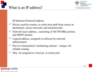 What is an IP address?







IP (Internet Protocol) address
Device used by routers, to select best path from source to
destination, across networks and internetworks
Network layer address, consisting of NETWORK portion,
and HOST portion
Logical address, assigned in software by network
administrator
Part of a hierarchical ‘numbering scheme’ - unique, for
reliable routing
May be assigned to a host pc, or router port

116

 