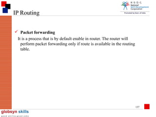 IP Routing
 Packet forwarding
It is a process that is by default enable in router. The router will
perform packet forwarding only if route is available in the routing
table.

137

 