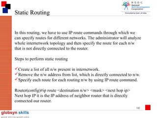 Static Routing
In this routing, we have to use IP route commands through which we
can specify routes for different networks. The administrator will analyze
whole internetwork topology and then specify the route for each n/w
that is not directly connected to the router.
Steps to perform static routing
Create a list of all n/w present in internetwork.
Remove the n/w address from list, which is directly connected to n/w.
Specify each route for each routing n/w by using IP route command.
Router(config)#ip route <destination n/w> <mask> <next hop ip>
Next hop IP it is the IP address of neighbor router that is directly
connected our router.
141

 