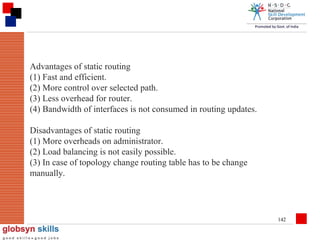 Advantages of static routing
(1) Fast and efficient.
(2) More control over selected path.
(3) Less overhead for router.
(4) Bandwidth of interfaces is not consumed in routing updates.
Disadvantages of static routing
(1) More overheads on administrator.
(2) Load balancing is not easily possible.
(3) In case of topology change routing table has to be change
manually.

142

 