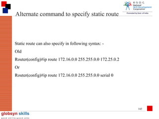 Alternate command to specify static route

Static route can also specify in following syntax: Old
Router(config)#ip route 172.16.0.0 255.255.0.0 172.25.0.2
Or
Router(config)#ip route 172.16.0.0 255.255.0.0 serial 0

143

 