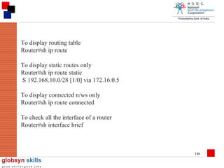 To display routing table
Router#sh ip route
To display static routes only
Router#sh ip route static
S 192.168.10.0/28 [1/0] via 172.16.0.5
To display connected n/ws only
Router#sh ip route connected
To check all the interface of a router
Router#sh interface brief

146

 