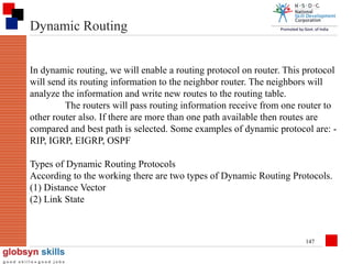 Dynamic Routing
In dynamic routing, we will enable a routing protocol on router. This protocol
will send its routing information to the neighbor router. The neighbors will
analyze the information and write new routes to the routing table.
The routers will pass routing information receive from one router to
other router also. If there are more than one path available then routes are
compared and best path is selected. Some examples of dynamic protocol are: RIP, IGRP, EIGRP, OSPF
Types of Dynamic Routing Protocols
According to the working there are two types of Dynamic Routing Protocols.
(1) Distance Vector
(2) Link State

147

 