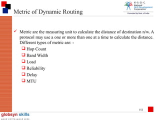 Metric of Dynamic Routing
 Metric are the measuring unit to calculate the distance of destination n/w. A
protocol may use a one or more than one at a time to calculate the distance.
Different types of metric are:  Hop Count
 Band Width
 Load
 Reliability
 Delay
 MTU

152

 
