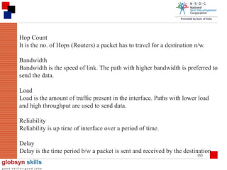 Hop Count
It is the no. of Hops (Routers) a packet has to travel for a destination n/w.
Bandwidth
Bandwidth is the speed of link. The path with higher bandwidth is preferred to
send the data.
Load
Load is the amount of traffic present in the interface. Paths with lower load
and high throughput are used to send data.
Reliability
Reliability is up time of interface over a period of time.
Delay
Delay is the time period b/w a packet is sent and received by the destination
153

 