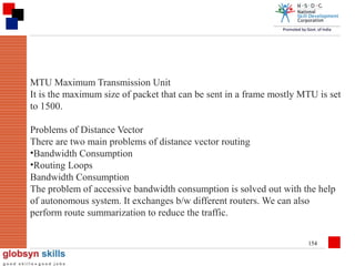 MTU Maximum Transmission Unit
It is the maximum size of packet that can be sent in a frame mostly MTU is set
to 1500.
Problems of Distance Vector
There are two main problems of distance vector routing
•Bandwidth Consumption
•Routing Loops
Bandwidth Consumption
The problem of accessive bandwidth consumption is solved out with the help
of autonomous system. It exchanges b/w different routers. We can also
perform route summarization to reduce the traffic.
154

 