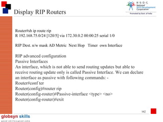 Display RIP Routers
Router#sh ip route rip
R 192.168.75.0/24 [120/5] via 172.30.0.2 00:00:25 serial 1/0
RIP Dest. n/w mask AD Metric Next Hop Timer own Interface

RIP advanced configuration
Passive Interfaces
An interface, which is not able to send routing updates but able to
receive routing update only is called Passive Interface. We can declare
an interface as passive with following commands: Router#conf ter
Router(config)#router rip
Router(config-router)#Passive-interface <type> <no>
Router(config-router)#exit
162

 
