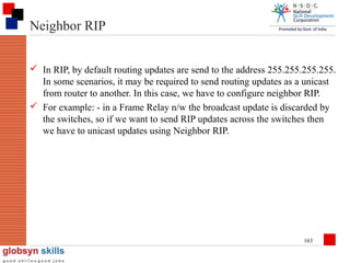 Neighbor RIP
 In RIP, by default routing updates are send to the address 255.255.255.255.
In some scenarios, it may be required to send routing updates as a unicast
from router to another. In this case, we have to configure neighbor RIP.
 For example: - in a Frame Relay n/w the broadcast update is discarded by
the switches, so if we want to send RIP updates across the switches then
we have to unicast updates using Neighbor RIP.

163

 