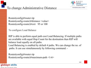 To change Administrative Distance
Router(config)#router rip
Router(config-router)#distance <value>
Router(config-router)#exit 95 or 100
To configure Load Balance
RIP is able to perform equal path cost Load Balancing. If multiple paths
are available with equal Hop Count for the destination then RIP will
balance load equally on all paths.
Load Balancing is enabled by default 4 paths. We can change the no. of
paths. It can use simultaneously by following command: Router(config)#router rip
Router(config-router)#maximum-path <1-6>
165

 