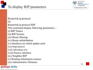 To display RIP parameters
Router#sh ip protocol
Or
Router#sh ip protocol RIP
This command display following parameters: (i) RIP Timers
(ii) RIP Version
(iii) Route filtering
(iv) Route redistribution
(v) Interfaces on which update send
(vi) And receive
(vii) Advertise n/w
(viii) Passive interface
(ix) Neighbor RIP
(x) Routing information sources
(xi) Administrative Distance

166

 