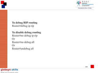 To debug RIP routing
Router#debug ip rip
To disable debug routing
Router#no debug ip rip
Or
Router#no debug all
Or
Router#undebug all

168

 