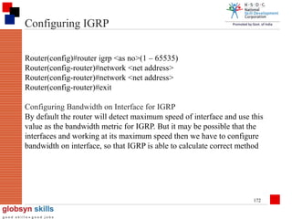 Configuring IGRP
Router(config)#router igrp <as no>(1 – 65535)
Router(config-router)#network <net address>
Router(config-router)#network <net address>
Router(config-router)#exit
Configuring Bandwidth on Interface for IGRP
By default the router will detect maximum speed of interface and use this
value as the bandwidth metric for IGRP. But it may be possible that the
interfaces and working at its maximum speed then we have to configure
bandwidth on interface, so that IGRP is able to calculate correct method

172

 