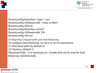 Router(config)#interface <type> <no>
Router(config-if)#bandwidth <value in kbps>
Router(config-if)#exit
Router(config)#interface serial 0
Router(config-if)#bandwidth 256
Router(config-if)#exit
Configuring Unequal path cost load balancing
To configure load balancing, we have to set two parameters
(1) Maximum path (by default 4)
(2) Variance (default 1)
Maximum Path: - it is maximum no. of paths that can be used for load
balancing simultaneously.

173

 