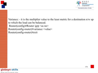 Variance: - it is the multiplier value to the least metric for a destination n/w up
to which the load can be balanced.
Router(config)#Router igrp <as no>
Router(config-router)#variance <value>
Router(config-router)#exit

174

 