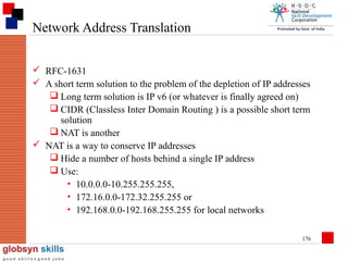 Network Address Translation
 RFC-1631
 A short term solution to the problem of the depletion of IP addresses
 Long term solution is IP v6 (or whatever is finally agreed on)
 CIDR (Classless Inter Domain Routing ) is a possible short term
solution
 NAT is another
 NAT is a way to conserve IP addresses
 Hide a number of hosts behind a single IP address
 Use:
• 10.0.0.0-10.255.255.255,
• 172.16.0.0-172.32.255.255 or
• 192.168.0.0-192.168.255.255 for local networks
176

 