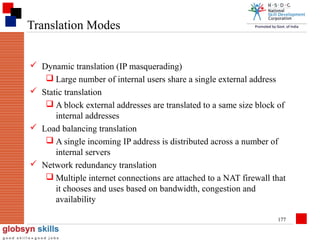 Translation Modes
 Dynamic translation (IP masquerading)
 Large number of internal users share a single external address
 Static translation
 A block external addresses are translated to a same size block of
internal addresses
 Load balancing translation
 A single incoming IP address is distributed across a number of
internal servers
 Network redundancy translation
 Multiple internet connections are attached to a NAT firewall that
it chooses and uses based on bandwidth, congestion and
availability
177

 