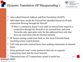 Dynamic Translation (IP Masquerading )

 Also called Network Address and Port Translation (NAPT)
 Individual hosts inside the Firewall are identified based on of each
connection flowing through the firewall
 Since a connection doesn’t exist until an internal host requests a
connection through the firewall to an external host, and most
Firewalls only open ports only for the addressed host only that
host can route back into the internal network
 IP Source routing could route back in; but, most Firewalls block
incoming source routed packets
 NAT only prevents external hosts from making connections to internal
hosts.
 Some protocols won’t work; protocols that rely on separate
connections back into the local network
 Theoretical max of 216 connections, actual is much less
178

 