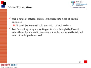 Static Translation
 Map a range of external address to the same size block of internal
addresses
 Firewall just does a simple translation of each address
 Port forwarding - map a specific port to come through the Firewall
rather than all ports; useful to expose a specific service on the internal
network to the public network

179

 