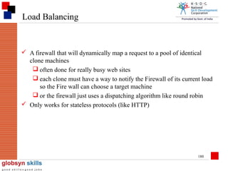 Load Balancing

 A firewall that will dynamically map a request to a pool of identical
clone machines
 often done for really busy web sites
 each clone must have a way to notify the Firewall of its current load
so the Fire wall can choose a target machine
 or the firewall just uses a dispatching algorithm like round robin
 Only works for stateless protocols (like HTTP)

180

 