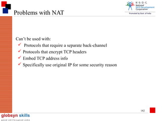 Problems with NAT

Can’t be used with:
 Protocols that require a separate back-channel
 Protocols that encrypt TCP headers
 Embed TCP address info
 Specifically use original IP for some security reason

182

 
